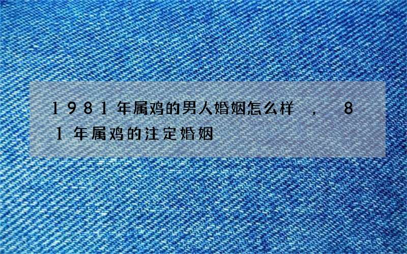 1981年属鸡的男人婚姻怎么样，81年属鸡的注定婚姻